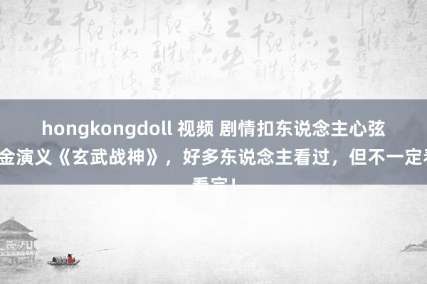 hongkongdoll 视频 剧情扣东说念主心弦的白金演义《玄武战神》，好多东说念主看过，但不一定看完！