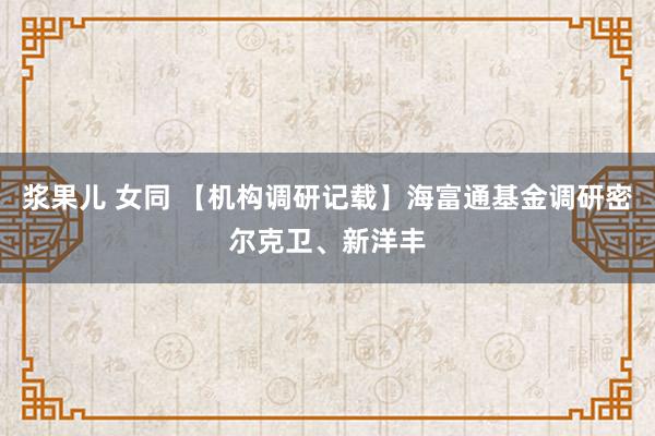 浆果儿 女同 【机构调研记载】海富通基金调研密尔克卫、新洋丰