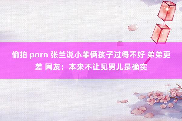 偷拍 porn 张兰说小菲俩孩子过得不好 弟弟更差 网友：本来不让见男儿是确实