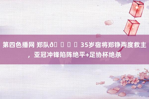 第四色播网 郑队👍️35岁宿将郑铮两度救主，亚冠冲锋陷阵绝平+足协杯绝杀