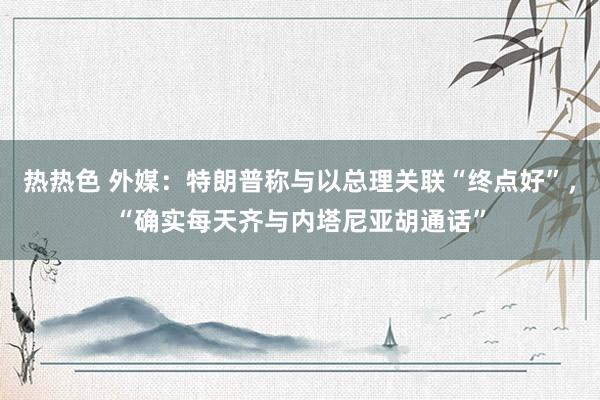 热热色 外媒：特朗普称与以总理关联“终点好”，“确实每天齐与内塔尼亚胡通话”