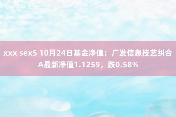 xxx sex5 10月24日基金净值：广发信息技艺纠合A最新净值1.1259，跌0.58%