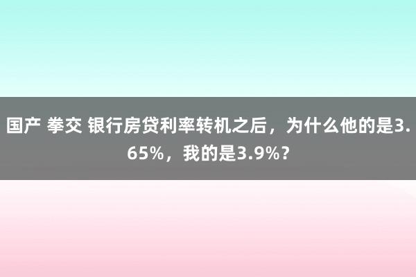 国产 拳交 银行房贷利率转机之后，为什么他的是3.65%，我的是3.9%？