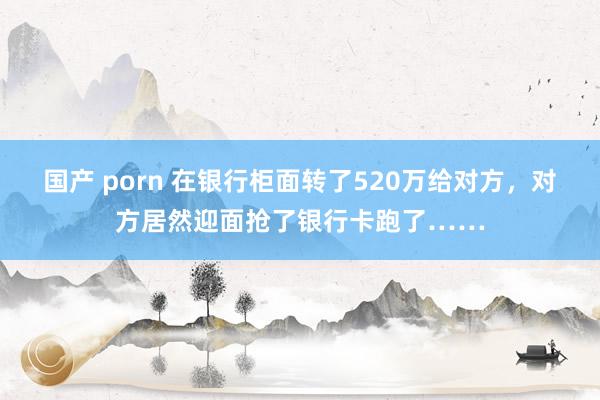 国产 porn 在银行柜面转了520万给对方，对方居然迎面抢了银行卡跑了……