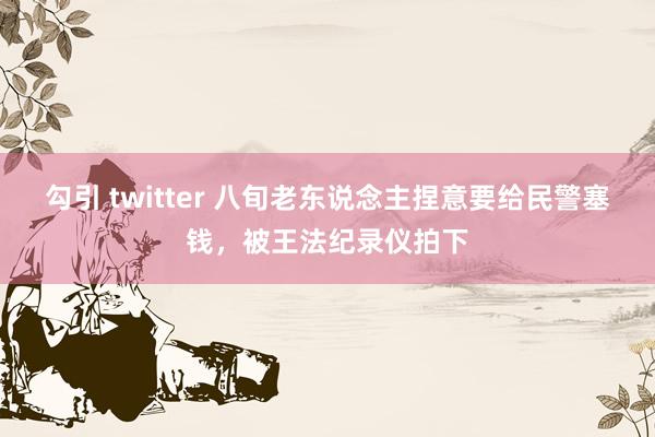 勾引 twitter 八旬老东说念主捏意要给民警塞钱，被王法纪录仪拍下