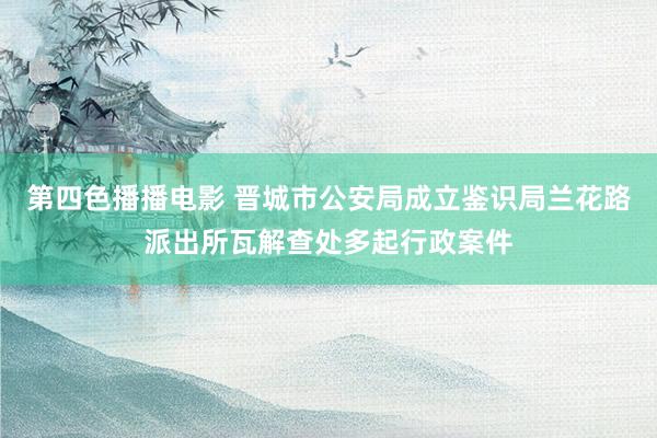 第四色播播电影 晋城市公安局成立鉴识局兰花路派出所瓦解查处多起行政案件