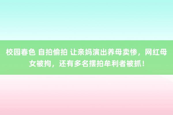 校园春色 自拍偷拍 让亲妈演出养母卖惨，网红母女被拘，还有多名摆拍牟利者被抓！