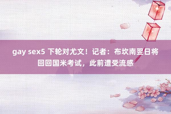 gay sex5 下轮对尤文！记者：布坎南翌日将回回国米考试，此前遭受流感