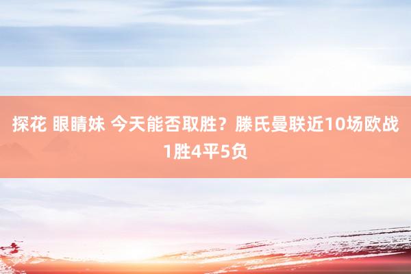 探花 眼睛妹 今天能否取胜？滕氏曼联近10场欧战1胜4平5负