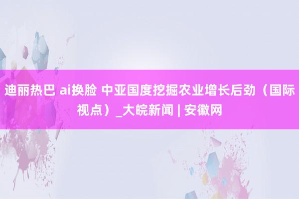 迪丽热巴 ai换脸 中亚国度挖掘农业增长后劲（国际视点）_大皖新闻 | 安徽网