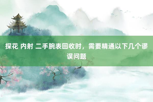 探花 内射 二手腕表回收时，需要精通以下几个谬误问题