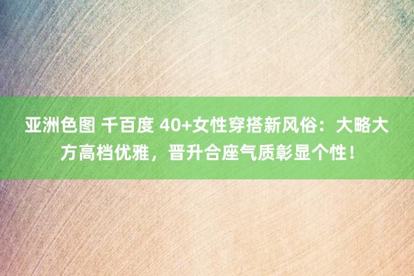 亚洲色图 千百度 40+女性穿搭新风俗：大略大方高档优雅，晋升合座气质彰显个性！