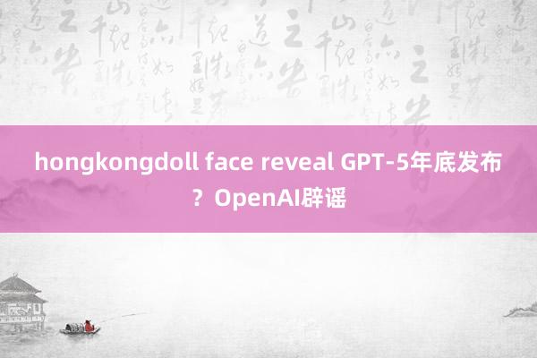 hongkongdoll face reveal GPT-5年底发布？OpenAI辟谣