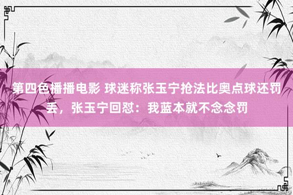 第四色播播电影 球迷称张玉宁抢法比奥点球还罚丢，张玉宁回怼：我蓝本就不念念罚