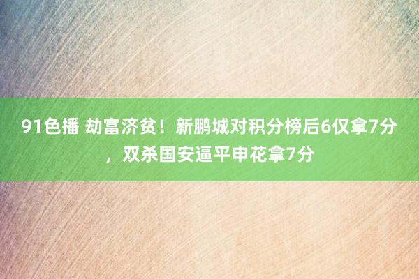 91色播 劫富济贫！新鹏城对积分榜后6仅拿7分，双杀国安逼平申花拿7分