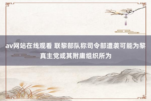 av网站在线观看 联黎部队称司令部遭袭可能为黎真主党或其附庸组织所为