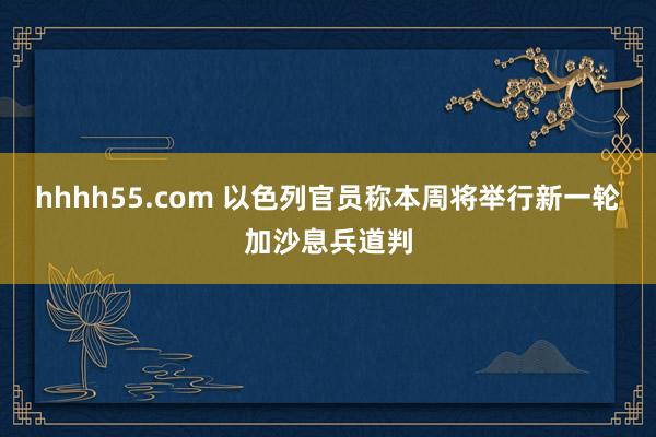 hhhh55.com 以色列官员称本周将举行新一轮加沙息兵道判