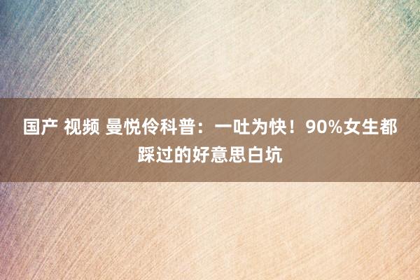 国产 视频 曼悦伶科普：一吐为快！90%女生都踩过的好意思白坑