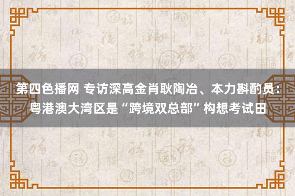 第四色播网 专访深高金肖耿陶冶、本力斟酌员：粤港澳大湾区是“跨境双总部”构想考试田