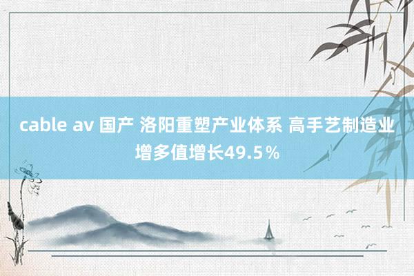 cable av 国产 洛阳重塑产业体系 高手艺制造业增多值增长49.5％