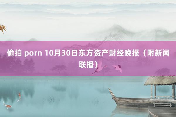 偷拍 porn 10月30日东方资产财经晚报（附新闻联播）