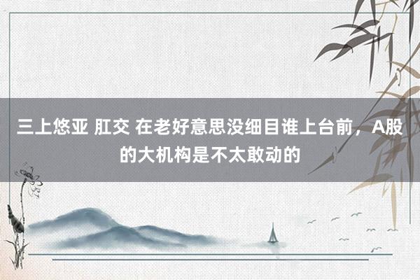 三上悠亚 肛交 在老好意思没细目谁上台前，A股的大机构是不太敢动的