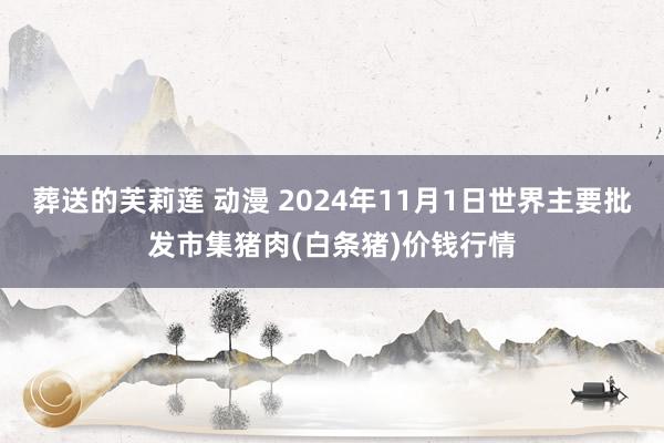 葬送的芙莉莲 动漫 2024年11月1日世界主要批发市集猪肉(白条猪)价钱行情