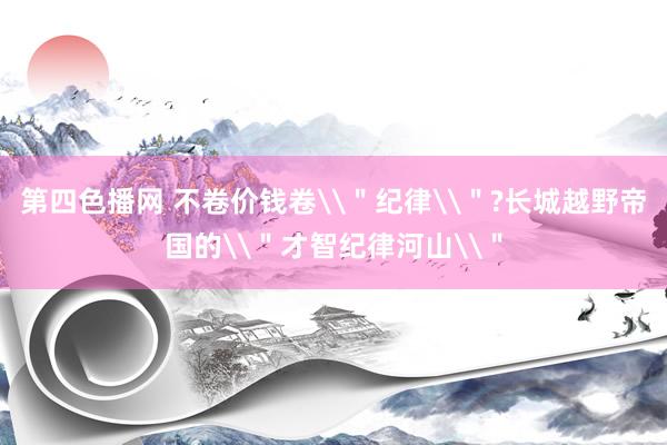 第四色播网 不卷价钱卷\＂纪律\＂?长城越野帝国的\＂才智纪律河山\＂