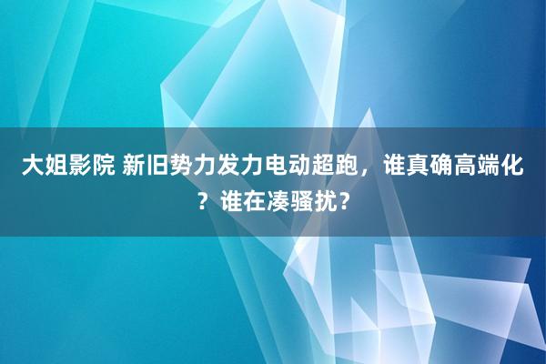 大姐影院 新旧势力发力电动超跑，谁真确高端化？谁在凑骚扰？