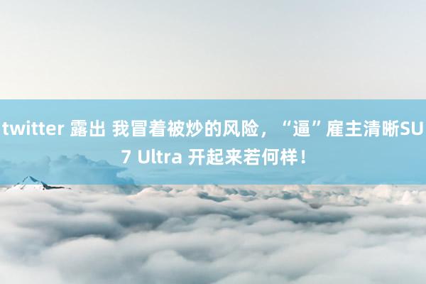 twitter 露出 我冒着被炒的风险，“逼”雇主清晰SU7 Ultra 开起来若何样！