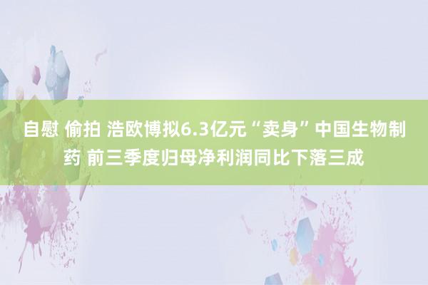 自慰 偷拍 浩欧博拟6.3亿元“卖身”中国生物制药 前三季度归母净利润同比下落三成