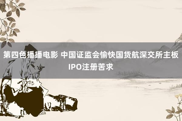 第四色播播电影 中国证监会愉快国货航深交所主板IPO注册苦求