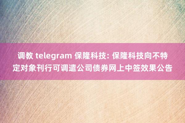 调教 telegram 保隆科技: 保隆科技向不特定对象刊行可调遣公司债券网上中签效果公告