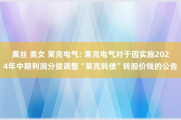 黑丝 美女 莱克电气: 莱克电气对于因实施2024年中期利润分拨调整“莱克转债”转股价钱的公告