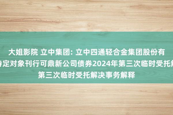 大姐影院 立中集团: 立中四通轻合金集团股份有限公司向不特定对象刊行可鼎新公司债券2024年第三次临时受托解决事务解释