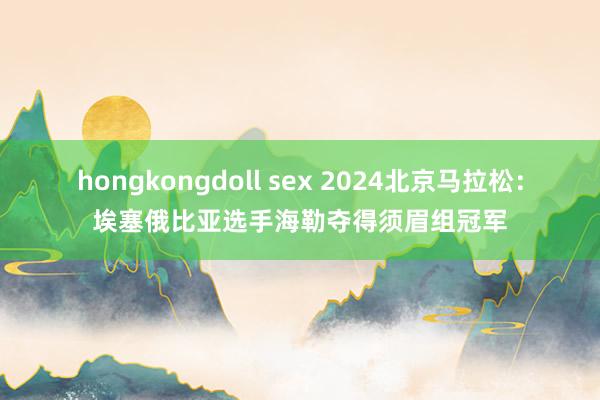 hongkongdoll sex 2024北京马拉松：埃塞俄比亚选手海勒夺得须眉组冠军