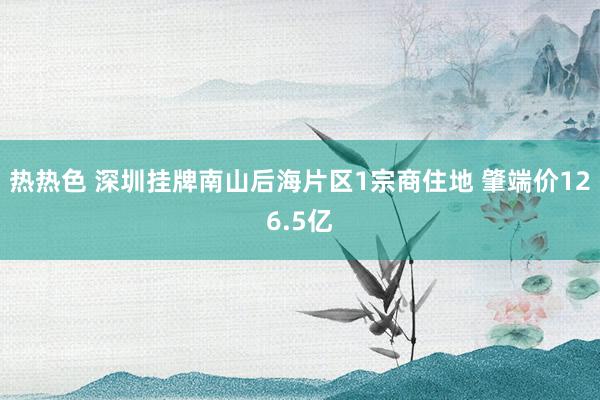 热热色 深圳挂牌南山后海片区1宗商住地 肇端价126.5亿