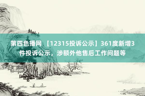 第四色播网 【12315投诉公示】361度新增3件投诉公示，涉额外他售后工作问题等