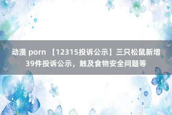 动漫 porn 【12315投诉公示】三只松鼠新增39件投诉公示，触及食物安全问题等