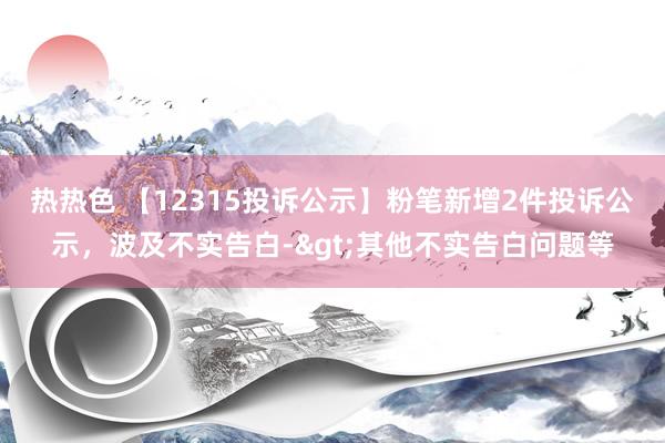 热热色 【12315投诉公示】粉笔新增2件投诉公示，波及不实告白->其他不实告白问题等