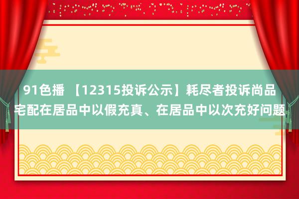 91色播 【12315投诉公示】耗尽者投诉尚品宅配在居品中以假充真、在居品中以次充好问题