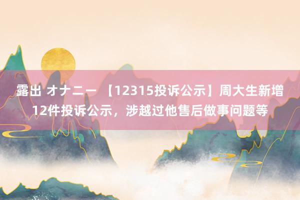 露出 オナニー 【12315投诉公示】周大生新增12件投诉公示，涉越过他售后做事问题等