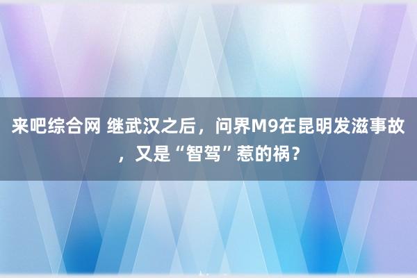 来吧综合网 继武汉之后，问界M9在昆明发滋事故，又是“智驾”惹的祸？