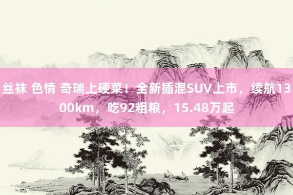 丝袜 色情 奇瑞上硬菜！全新插混SUV上市，续航1300km，吃92粗粮，15.48万起