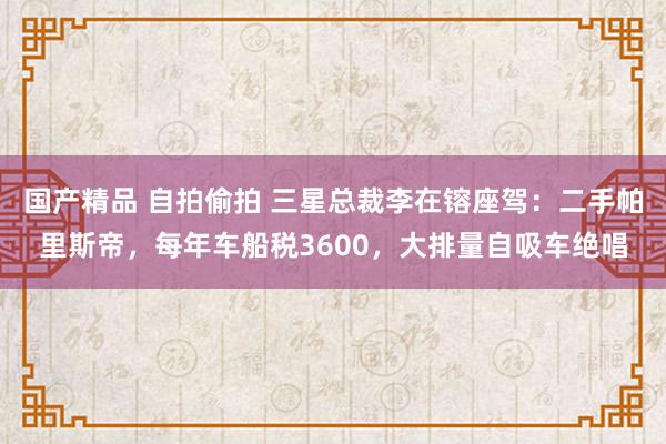 国产精品 自拍偷拍 三星总裁李在镕座驾：二手帕里斯帝，每年车船税3600，大排量自吸车绝唱