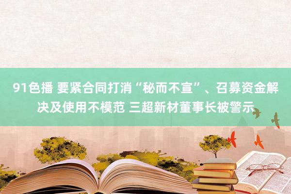 91色播 要紧合同打消“秘而不宣”、召募资金解决及使用不模范 三超新材董事长被警示