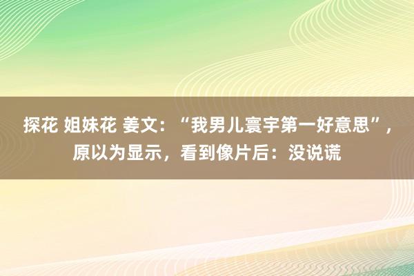 探花 姐妹花 姜文：“我男儿寰宇第一好意思”，原以为显示，看到像片后：没说谎