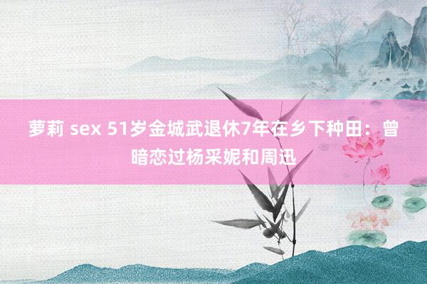 萝莉 sex 51岁金城武退休7年在乡下种田：曾暗恋过杨采妮和周迅