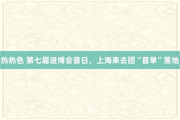 热热色 第七届进博会首日，上海来去团“首单”落地