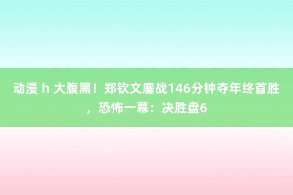 动漫 h 大腹黑！郑钦文鏖战146分钟夺年终首胜，恐怖一幕：决胜盘6